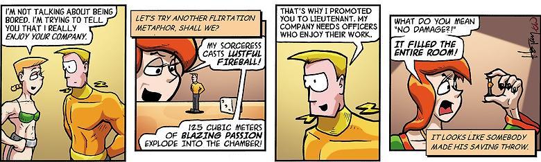 4 panel comic strip featuring “Elf” (a petite light skinned femme human, with short cropped blonde hair who is normally very short but she’s wearing giant armored prosthetic legs and a bikini at the moment), captain Tagon (a tall blonde, fit, competent version of Zap Brannigan)
Elf: I'm not talking about bored. I'm really trying to tell you that I really enjoy your company.
Narrator: Let's try another flirtation metaphor, shall we?
Red-headed RPGer: My sorceress casts Lustful Fireball!
125 cubi…