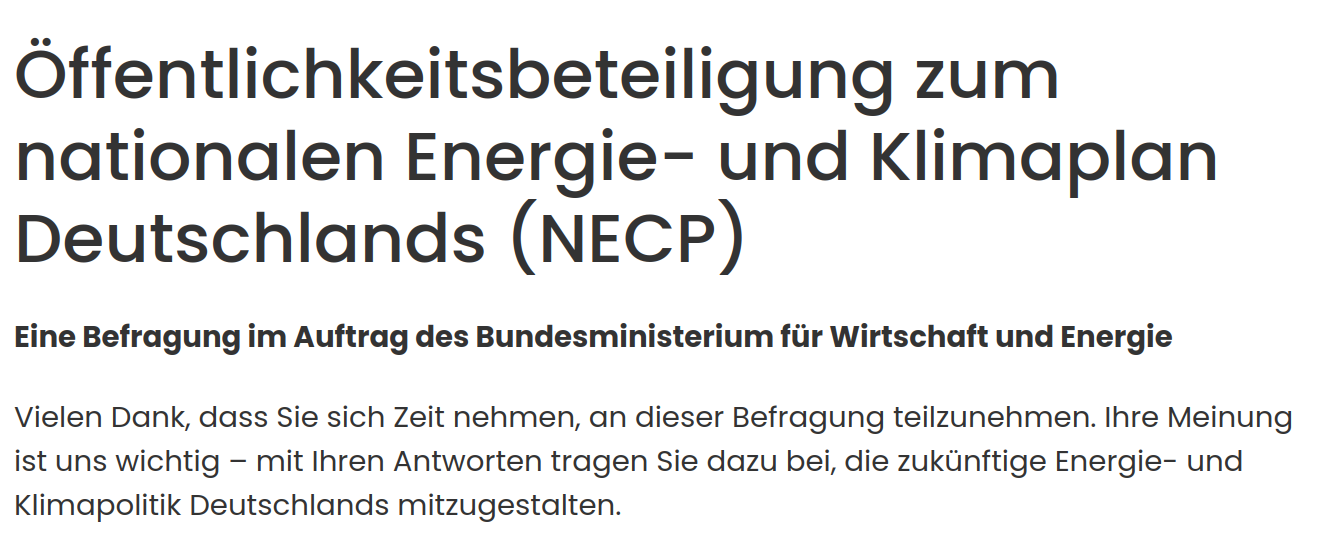 Öffentlichkeitsbeteiligung zum
nationalen Energie- und Klimaplan
Deutschlands (NECP)

Eine Befragung im Auftrag des Bundesministerium für Wirtschaft und Energie

Vielen Dank, dass Sie sich Zeit nehmen, an dieser Befragung teilzunehmen. Ihre Meinung
ist uns wichtig — mit Ihren Antworten tragen Sie dazu bei, die zukünftige Energie- und
Klimapolitik Deutschlands mitzugestalten.