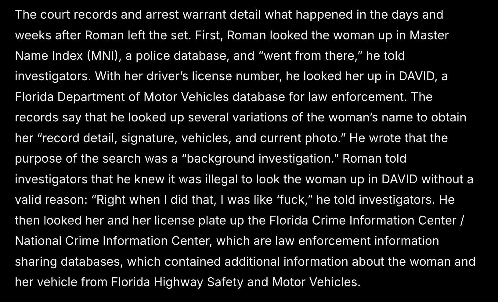 The court records and arrest warrant detail what happened in the days and weeks after Roman left the set. First, Roman looked the woman up in Master Name Index (MNI), a police database, and “went from there,” he told investigators. With her driver’s license number, he looked her up in DAVID, a Florida Department of Motor Vehicles database for law enforcement. The records say that he looked up several variations of the woman’s name to obtain her “record detail, signature, vehicles, and current photo.” He wrote that the purpose of the search was a “background investigation.” Roman told investigators that he knew it was illegal to look the woman up in DAVID without a valid reason: “Right when I did that, I was like ‘fuck,” he told investigators. He then looked her and her license plate up the Florida Crime Information Center / National Crime Information Center, which are law enforcement information sharing databases, which contained additional information about the woman and her vehicle from Florida Highway Safety and Motor Vehicles.