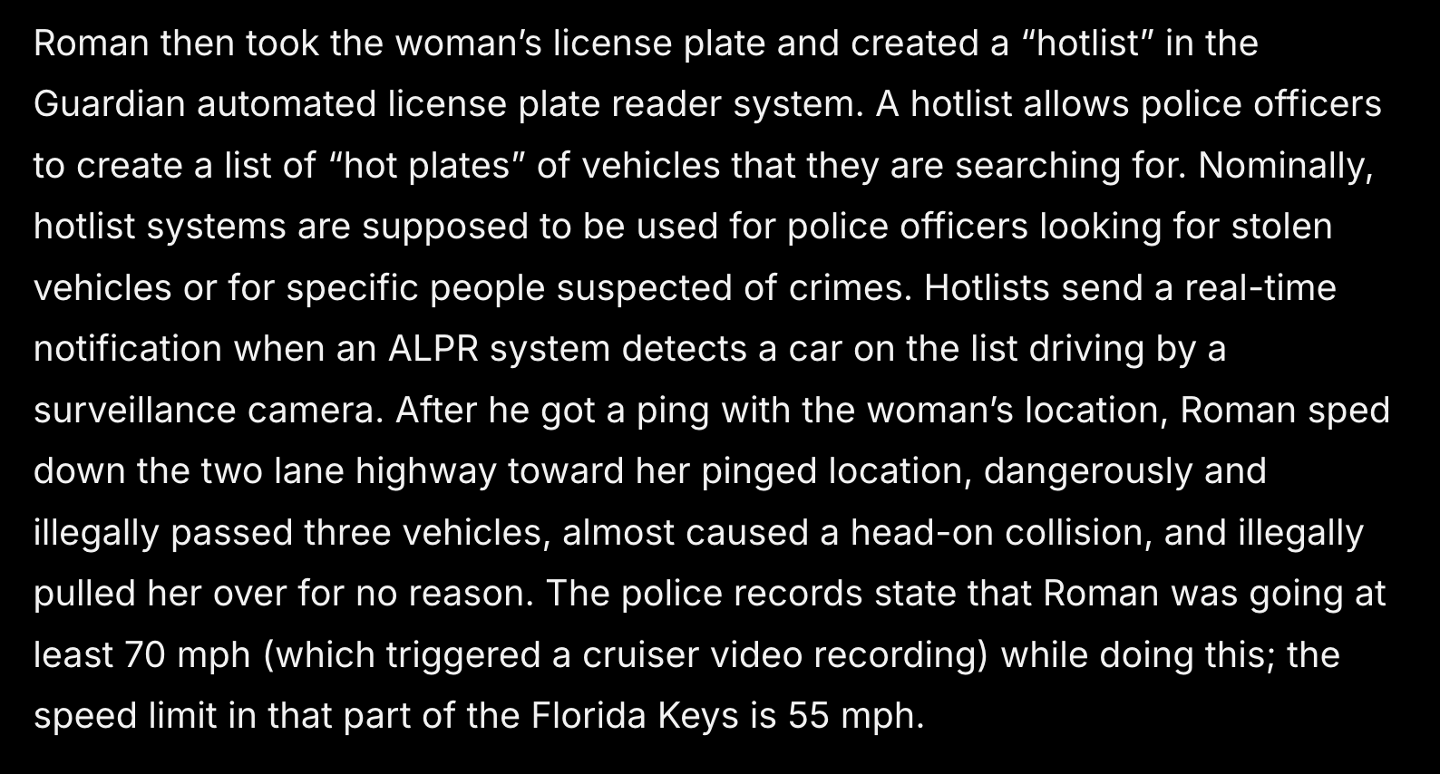 Roman then took the woman’s license plate and created a “hotlist” in the Guardian automated license plate reader system. A hotlist allows police officers to create a list of “hot plates” of vehicles that they are searching for. Nominally, hotlist systems are supposed to be used for police officers looking for stolen vehicles or for specific people suspected of crimes. Hotlists send a real-time notification when an ALPR system detects a car on the list driving by a surveillance camera. After he got a ping with the woman’s location, Roman sped down the two lane highway toward her pinged location, dangerously and illegally passed three vehicles, almost caused a head-on collision, and illegally pulled her over for no reason. The police records state that Roman was going at least 70 mph (which triggered a cruiser video recording) while doing this; the speed limit in that part of the Florida Keys is 55 mph.