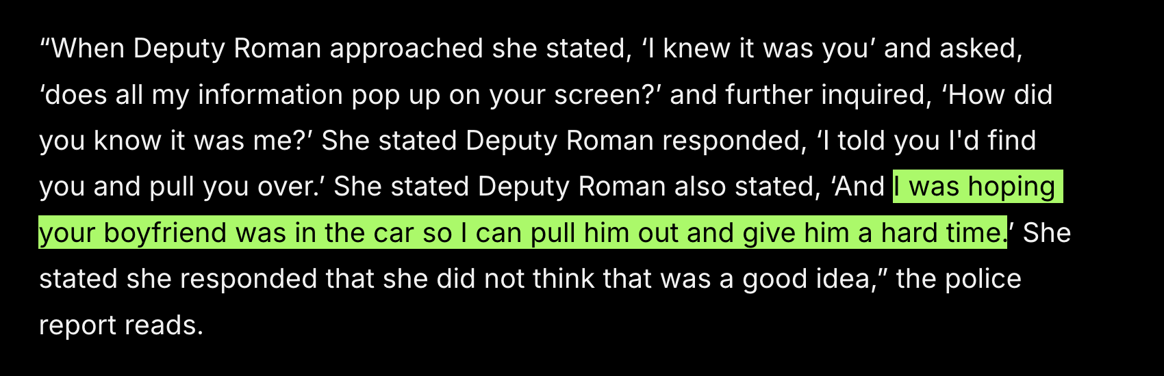 “When Deputy Roman approached she stated, ‘I knew it was you’ and asked, ‘does all my information pop up on your screen?’ and further inquired, ‘How did you know it was me?’ She stated Deputy Roman responded, ‘I told you I'd find you and pull you over.’ She stated Deputy Roman also stated, ‘And I was hoping your boyfriend was in the car so I can pull him out and give him a hard time.’ She stated she responded that she did not think that was a good idea,” the police report reads.