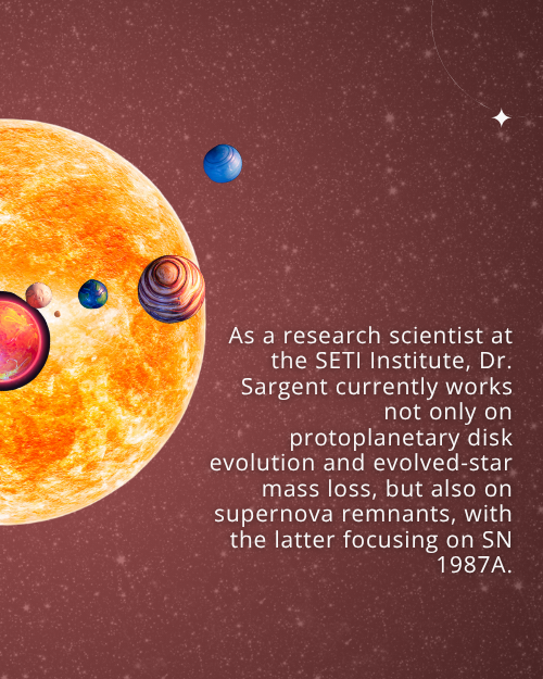 Text: As a research scientist at the SETI Institute, Dr. Sargent currently works not only on protoplanetary disk evolution and evolved-star mass loss, but also on supernova remnants, with the latter focusing on SN 1987A. Background: Starry night sky with graphics of a star and exoplanets.