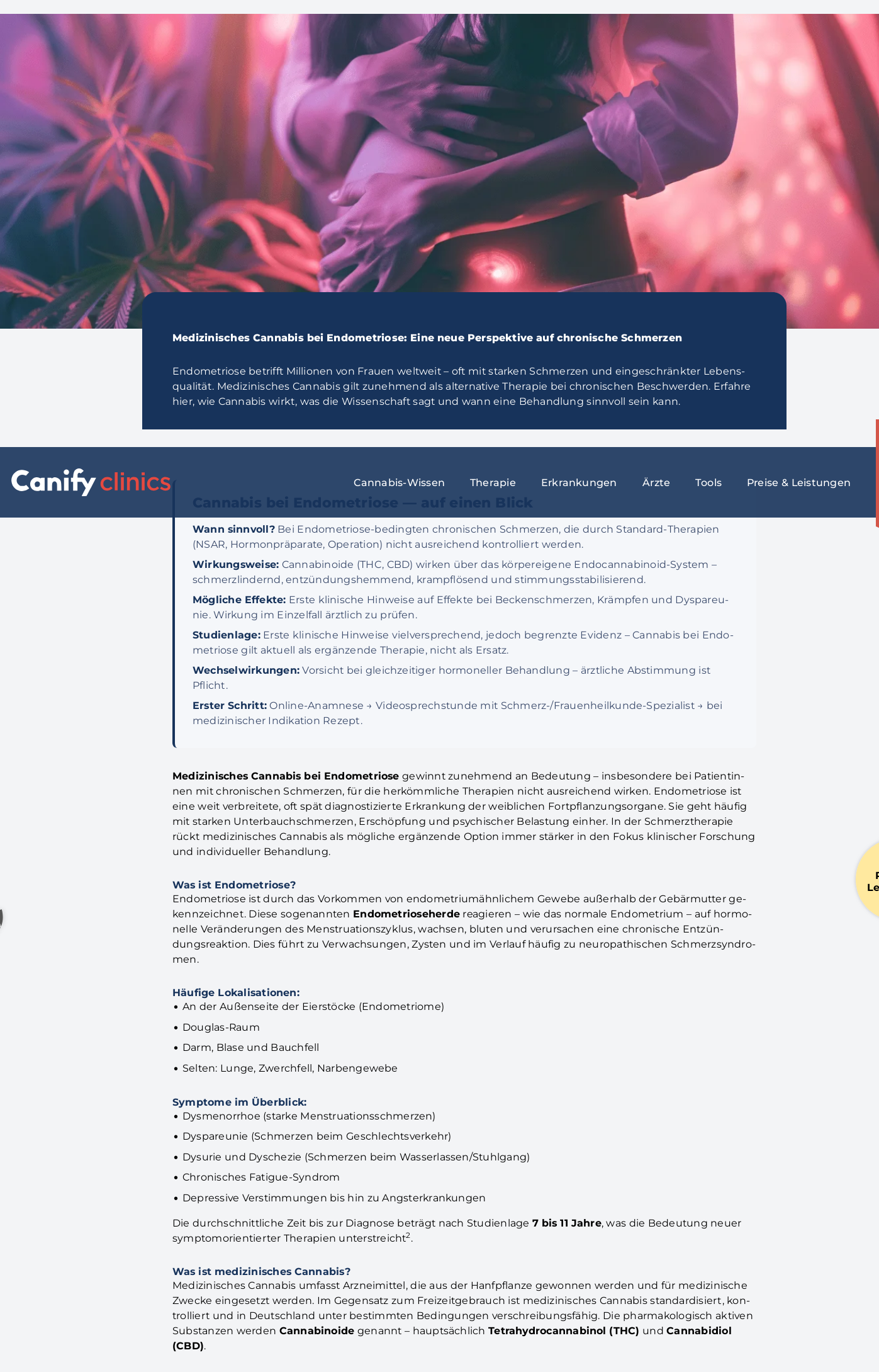 Artikel und Text mit einer Frau die sich den Bauch hält, in lila farbtönen, was wohl den Schmerz symbolisiert. Im Hintergrund verschwommen einige Cannabispflanzen

Medizinisches Cannabis bei Endometriose: Eine neue Perspektive auf chronische Schmerzen
    Wann sinnvoll? Bei Endometriose-bedingten chronischen Schmerzen, die durch Standard-Therapien (NSAR, Hormonpräparate, Operation) nicht ausreichend kontrolliert werden.
    Wirkungsweise: Cannabinoide (THC, CBD) wirken über das körpereigene Endocannabinoid-System – schmerzlindernd, entzündungshemmend, krampflösend und stimmungsstabilisierend.
    Mögliche Effekte: Erste klinische Hinweise auf Effekte bei Beckenschmerzen, Krämpfen und Dyspareunie. Wirkung im Einzelfall ärztlich zu prüfen.
    Studienlage: Erste klinische Hinweise vielversprechend, jedoch begrenzte Evidenz – Cannabis bei Endometriose gilt aktuell als ergänzende Therapie, nicht als Ersatz.
    Wechselwirkungen: Vorsicht bei gleichzeitiger hormoneller Behandlung – ärztliche Abstimmung ist Pflicht.
    Erster Schritt: Online-Anamnese → Videosprechstunde mit Schmerz-/Frauenheilkunde-Spezialist → bei medizinischer Indikation Rezept.

https://www.canifyclinics.com/medizinisches-cannabis-endometriose/