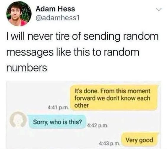 Adam Hess 
@adamhess1

I will never tire of sending random messages like this to random numbers

                        4:41 p.m. It's done. From this 
                                         moment forward we 
                                        don't know each other 

Sorry, who is this?     4:42 p.m. 

                        4:43 p.m. Very good