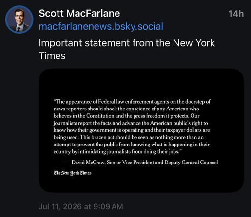Screenshot of a BlueSky Post with image

Scott MacFarlane
macfarlanenews.bsky.social
Important statement from the New York
Times
14h
Image Text:
"The appearance of Federal law enforcement agents on the doorstep of news reporters should shock the conscience of any American who believes in the Constitution and the press freedom it protects. Our journalists report the facts and advance the American public's right to know how their government is operating and their taxpayer dollars are being used. …