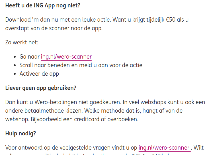 Screenshot van een deel van het bericht in "Mijn ING":

"Heeft u de ING App nog niet? 

Download ’m dan nu met een leuke actie. Want u krijgt tijdelijk €50 als u overstapt van de scanner naar de app.

Zo werkt het:

Ga naar ing.nl/wero-scanner
Scroll naar beneden en meld u aan voor de actie
Activeer de app
Liever geen app gebruiken?

Dan kunt u Wero-betalingen niet goedkeuren. In veel webshops kunt u ook een andere betaalmethode kiezen. Welke methode dat is, hangt af van de webshop. Bijvoorbeeld een creditcard of overboeken.

Hulp nodig?

Voor antwoord op de veelgestelde vragen vindt u op ing.nl/wero-scanner . Wilt u liever persoonlijke hulp bij het gebruiken van de ING App? Kijk dan op"