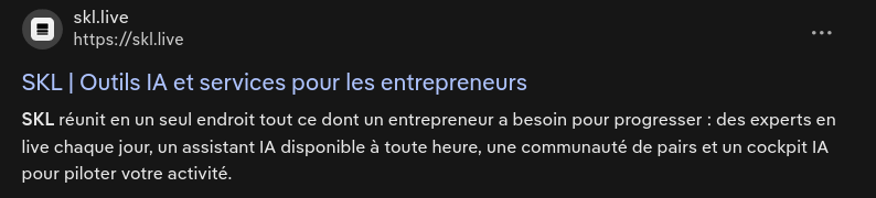 Partial screenshot of the results in DDG for "SKL" :
"SKL | Outils IA et services pour les entrepreneurs
SKL réunit en un seul endroit tout ce dont un entrepreneur a besoin pour progresser : des experts en live chaque jour, un assistant IA disponible à toute heure, une communauté de pairs et un cockpit IA pour piloter votre activité."