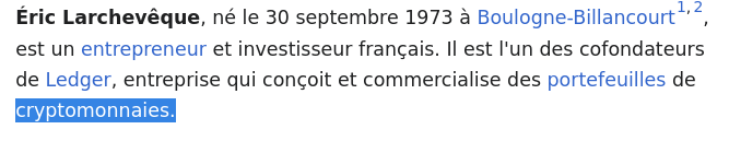 From the linked Wikipedia page :
"Éric Larchevêque, né le 30 septembre 1973 à Boulogne-Billancourt[1],[2], est un entrepreneur et investisseur français. Il est l'un des cofondateurs de Ledger, entreprise qui conçoit et commercialise des portefeuilles de cryptomonnaies."