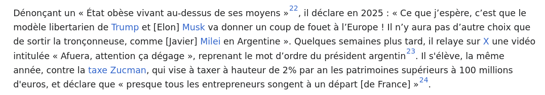 Again from the Wikipedia page :
"Dénonçant un « État obèse vivant au-dessus de ses moyens »[22], il déclare en 2025 : « Ce que j’espère, c’est que le modèle libertarien de Trump et [Elon] Musk va donner un coup de fouet à l’Europe ! Il n’y aura pas d’autre choix que de sortir la tronçonneuse, comme [Javier] Milei en Argentine ». Quelques semaines plus tard, il relaye sur X une vidéo intitulée « Afuera, attention ça dégage », reprenant le mot d’ordre du président argentin[23]. Il s'élève, la même année, contre la taxe Zucman, qui vise à taxer à hauteur de 2% par an les patrimoines supérieurs à 100 millions d'euros, et déclare que « presque tous les entrepreneurs songent à un départ [de France] »[24]."