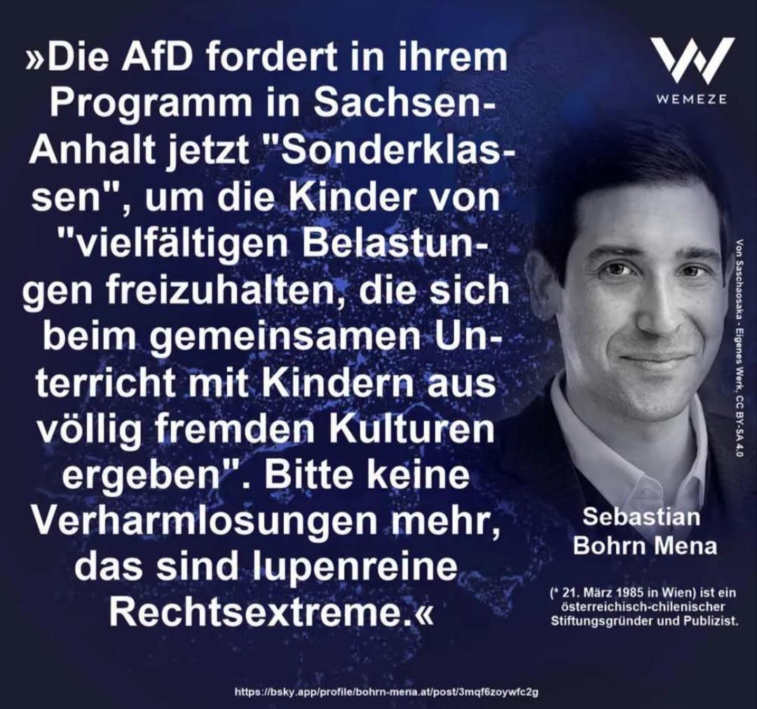 WEMEZE Text-Bild von Sebastian Bohrn Mena

Text:
"Die AfD fordert in ihrem Programm in Sachsen-Anhalt jetzt 'Sonderklassen', um Kinder von 'vielfältigen Belastungen freizuhalten, die sich beim gemeinsamen Unterricht mit Kindern aus völlig fremden Kulturen ergeben.' Bitte keine Verharmlosung mehr, das sind lupenreine Rechtsextreme."