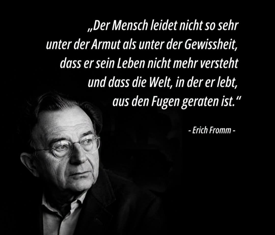 Zitat und Foto von Erich Fromm 

Text:
"Der Mensch leidet nicht so sehr unter der Armut als unter der Gewissheit, 
dass er sein Leben nicht mehr versteht
und dass die Welt,
in der er lebt, aus den Fugen geraten ist."