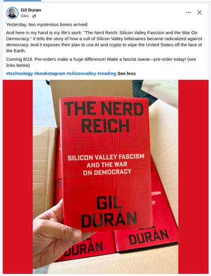 SCREENSHOT: Post by Gil Durán

Sunday, July 12, 2026 a 3:23 PM

PHOTO: A cardboard box with muliple copies of a hardcover book, one of which is being held. The cover is red with a circuit board tracing faintly laid over it. "The Nerd Reich: Silicon Valley Fasscism and the War on Democracy" by Gil Durán

TEXT: Yesterday two mysterious boxes arrived.

And here in my hand is my life's work: "The Nerd Reich: Silicon Valley Fasscism and the War on Democracy". It tells the story of how a cult of bill…