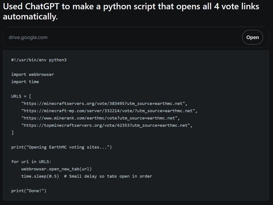 Reddit post titled "Used ChatGPT to make a python script that opens all 4 vote links automatically."

Along with a Google Drive link, the code is provided in the post. The code uses the webbrowser library to open 4 hardcoded URLs and waits for half a second so that tabs "open in order", as if that matters.

#!/usr/bin/env python3

import webbrowser
import time

URLS = [
    "https://minecraftservers.org/vote/383495?utm_source=earthmc.net",
    "https://minecraft-mp.com/server/332214/vote/?utm_s…