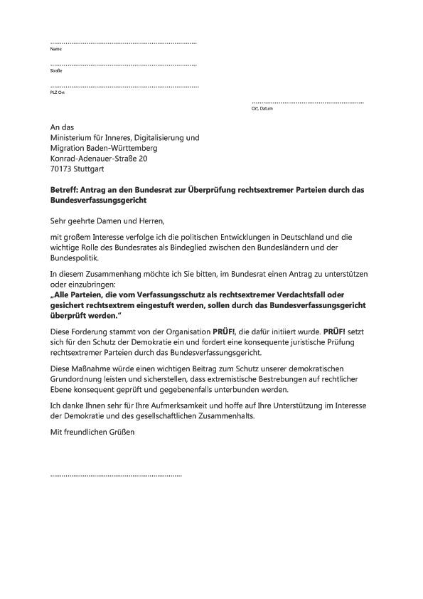 Du siehst das Schreiben an die Landesregierung. Du kannst dir den Text herunterkopieren und ausdrucken und selbst an die Regierung schreiben:
…………………………………………………………………..
Name

…………………………………………………………………..
Straße

……………………………………………………………………
PLZ Ort  
	…………………………………………………..
	Ort, Datum

An das  
Ministerium für Inneres, Digitalisierung und 
Migration Baden-Württemberg  
Konrad-Adenauer-Straße 20  
70173 Stuttgart

Betreff: Antrag an den Bundesrat zur Überprüfung rechtsextremer Parteien durch das Bundesverfassungsgericht

Sehr geehrte Damen und Herren,

mit großem Interesse verfolge ich die politischen Entwicklungen in Deutschland und die wichtige Rolle des Bundesrates als Bindeglied zwischen den Bundesländern und der Bundespolitik.

In diesem Zusammenhang möchte ich Sie bitten, im Bundesrat einen Antrag zu unterstützen oder einzubringen: 
„Alle Parteien, die vom Verfassungsschutz als rechtsextremer Verdachtsfall oder gesichert rechtsextrem eingestuft werden, sollen durch das Bundesverfassungsgericht überprüft werden.“

Diese Forderung stammt von der Organisation PRÜF!, die dafür initiiert wurde. PRÜF! setzt sich für den Schutz der Demokratie ein und fordert eine konsequente juristische Prüfung rechtsextremer Parteien durch das Bundesverfassungsgericht.

Diese Maßnahme würde einen wichtigen Beitrag zum Schutz unserer demokratischen Grundordnung leisten und sicherstellen, dass extremistische Bestrebungen auf rechtlicher Ebene konsequent geprüft und gegebenenfalls unterbunden werden.

Ich danke Ihnen sehr für Ihre Aufmerksamkeit und hoffe auf Ihre Unterstützung im Interesse der Demokratie und des gesellschaftlichen Zusammenhalts.

Mit freundlichen Grüßen



……………………………………………………………