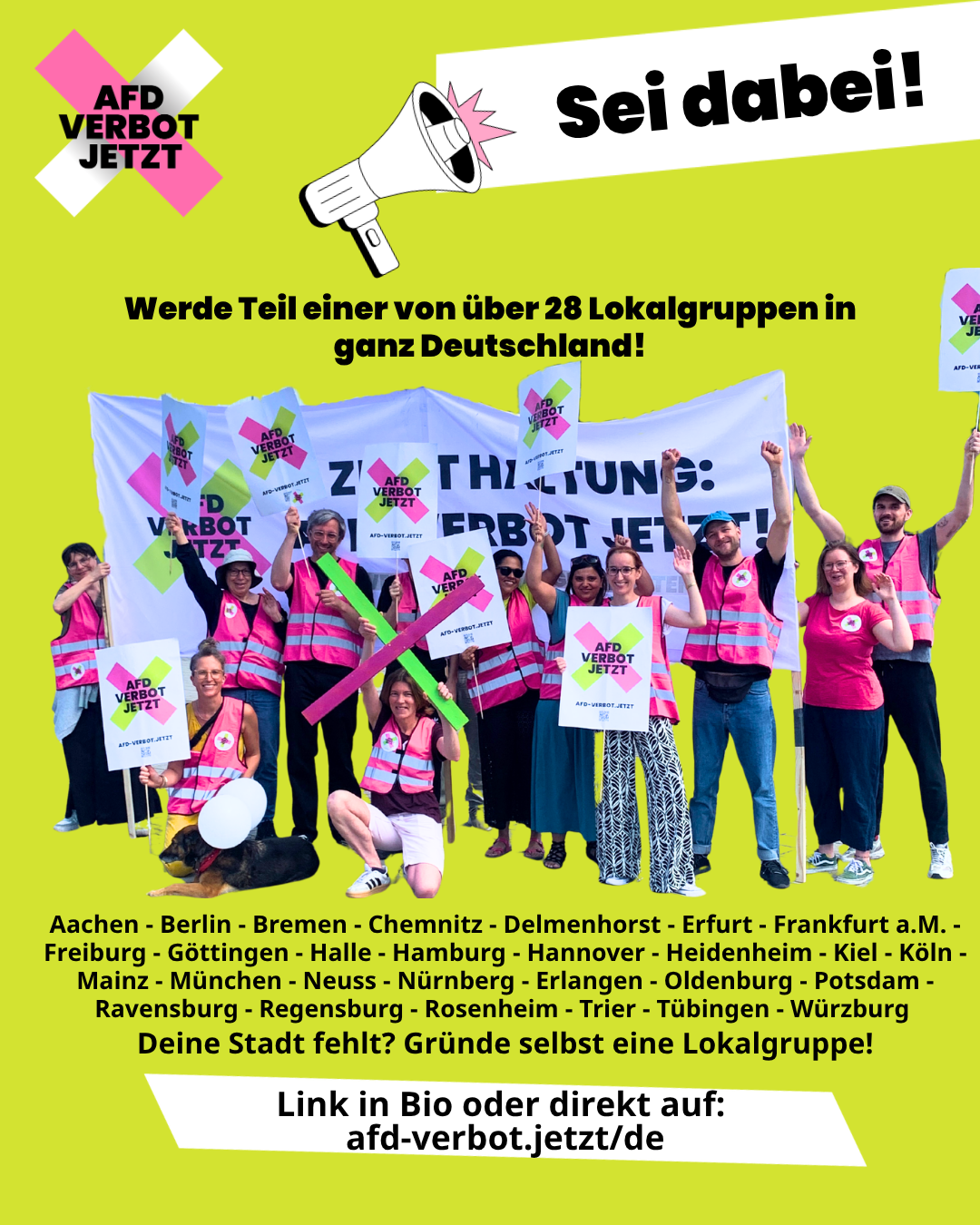 Sei dabei! Werde Teil einer von über 28 Lokalgruppen in ganz Deutschland!
Aachen - Berlin - Bremen - Chemnitz - Delmenhorst - Erfurt - Frankfurt a.M. - Freiburg - Göttingen - Halle - Hamburg - Hannover - Heidenheim - Kiel - Köln - Mainz - München - Neuss - Nürnberg - Erlangen - Oldenburg - Potsdam - Ravensburg - Regensburg - Rosenheim - Trier - Tübingen - Würzburg
Deine Stadt fehlt? Gründe selbst eine Lokalgruppe!
Link in Bio oder direkt auf: 
afd-verbot.jetzt/de