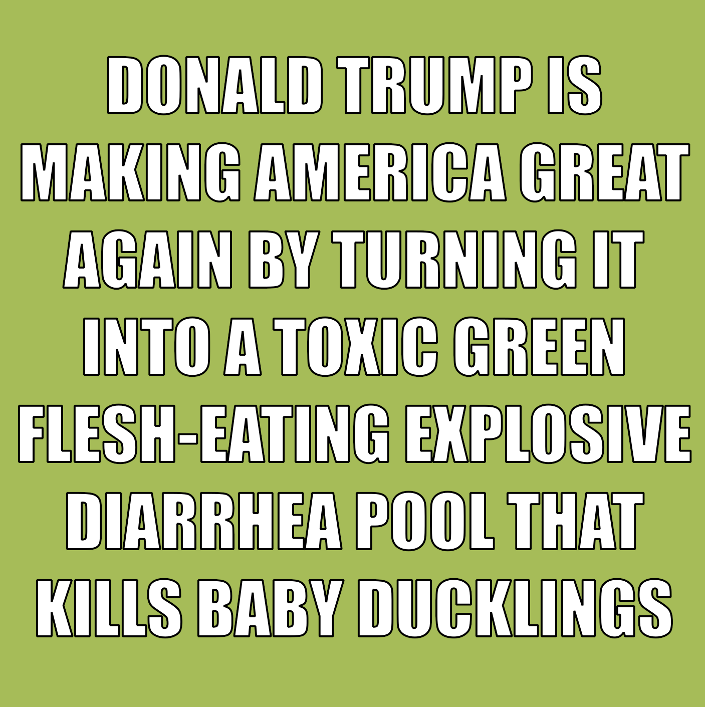 DONALD TRUMP IS MAKING AMERICA GREAT AGAIN BY TURNING IT INTO A TOXIC GREEN FLESH-EATING EXPLOSIVE DIARRHEA POOL THAT KILLS BABY DUCKLINGS