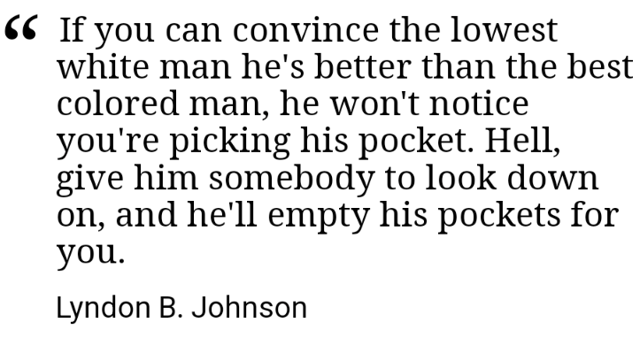 "If you can convince the lowest white man he's better than the best colored man, he won't notice you're picking his pocket. Hell, give him somebody to look down on, and he'll empty his pockets for you."

- Lyndon B. Johnson