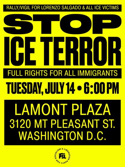 POSTER:

Rally/Vigil for Lorenzo Salgado & all ICE victims

STOP ICE TERROR

Full rights for all immigrants

Tuesday, July 14 • 6:00 PM

LAMONT PLAZA • 3120 Mount Pleasant Street NW  • Washington DC
