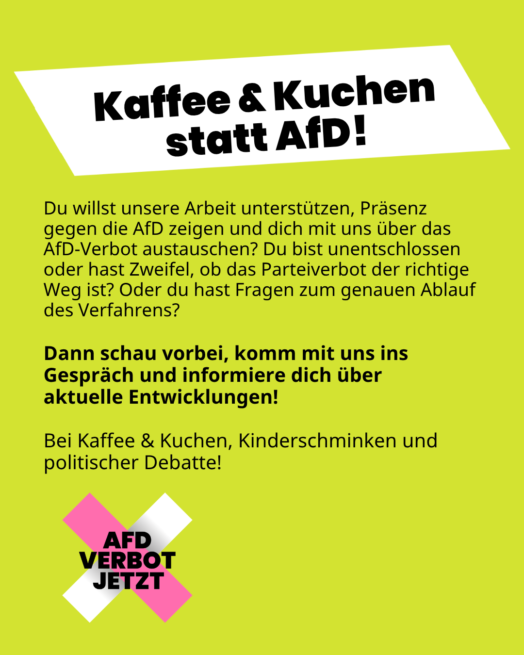 Kaffee und Kuchen statt AfD!
Du willst unsere Arbeit unterstützen, Präsenz gegen die AfD zeigen und dich mit uns über das AfD-Verbot austauschen? Du bist unentschlossen oder hast Zweifel? Dann schau vorbei, komm mit uns ins Gespräch und informiere dich über aktuelle Entwicklungen!