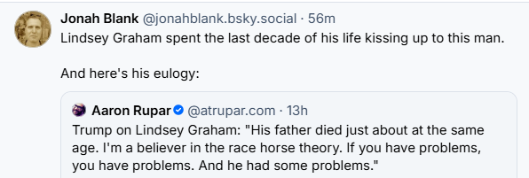 Jonah Blank @jonahblank.bsky.social - 56m
Lindsey Graham spent the last decade of his life kissing up to this man.
And here's his eulogy:
@ Aaron Rupar © @atrupar.com - 13h
Trump on Lindsey Graham: "His father died just about at the same
age. I'm a believer in the race horse theory. If you have problems,
you have problems. And he had some problems.”