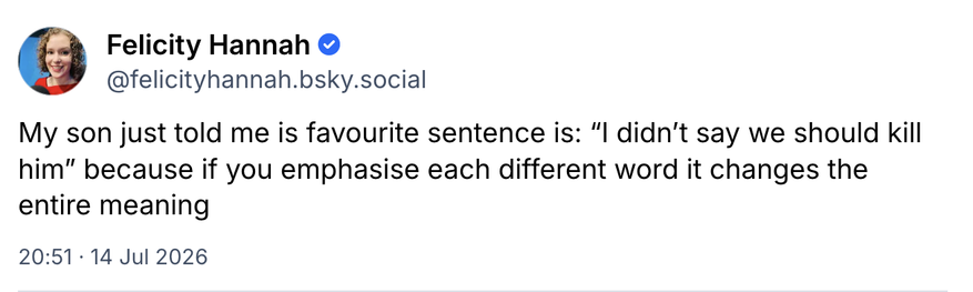 screenshot
Felicity Hannah ©

@felicityhannah.bsky.social
My son just told me is favourite sentence is: 
“I didn't say we should kill him” 
because if you emphasise each different word it changes the entire meaning
20:51 14 Jul 2026
