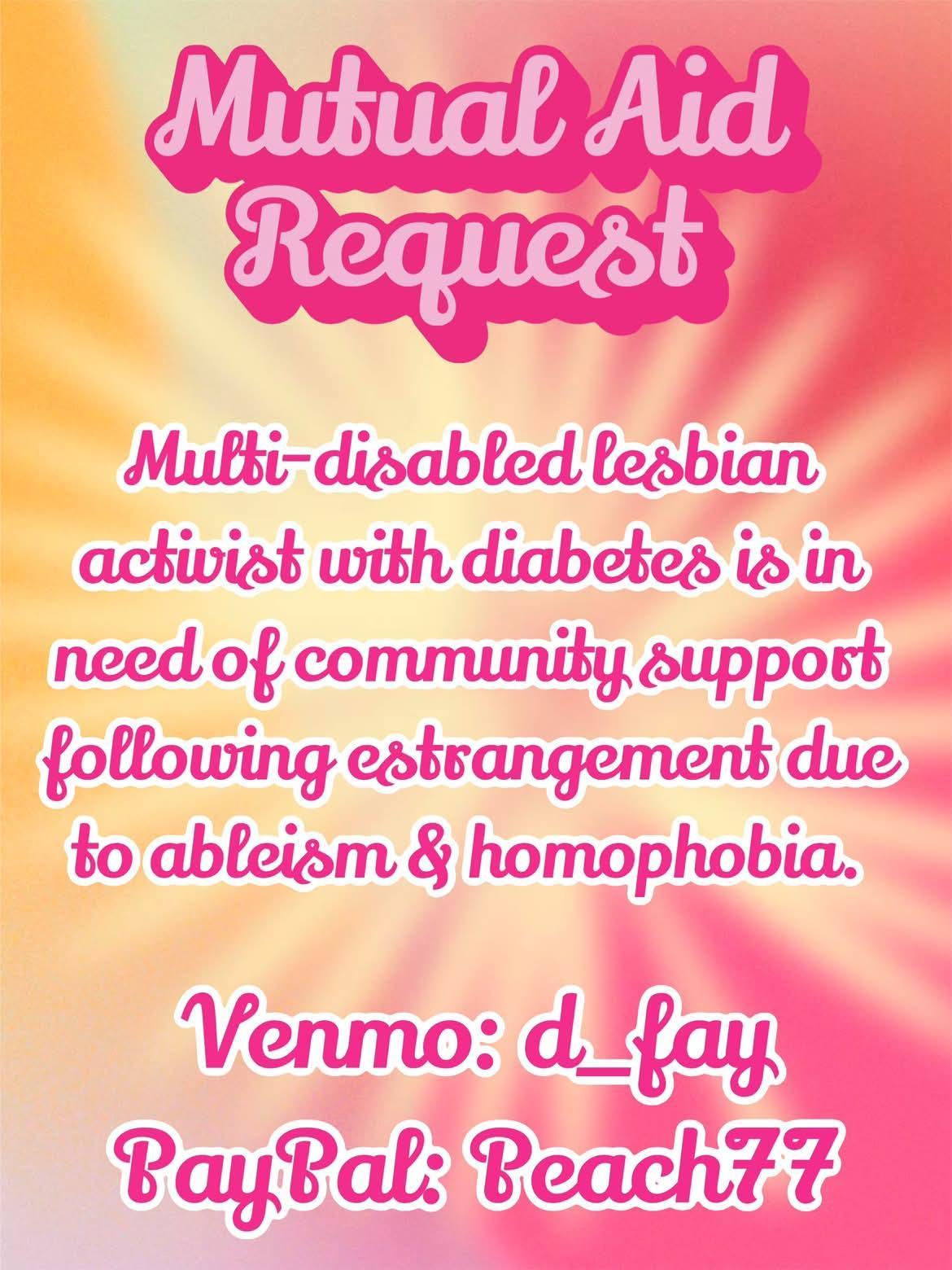 Mutual aid request 
Multi disabled lesbian activist with diabetes is in need of community support following estrangement due to ableism and homophobia 

V d_fay 
Payp peach77