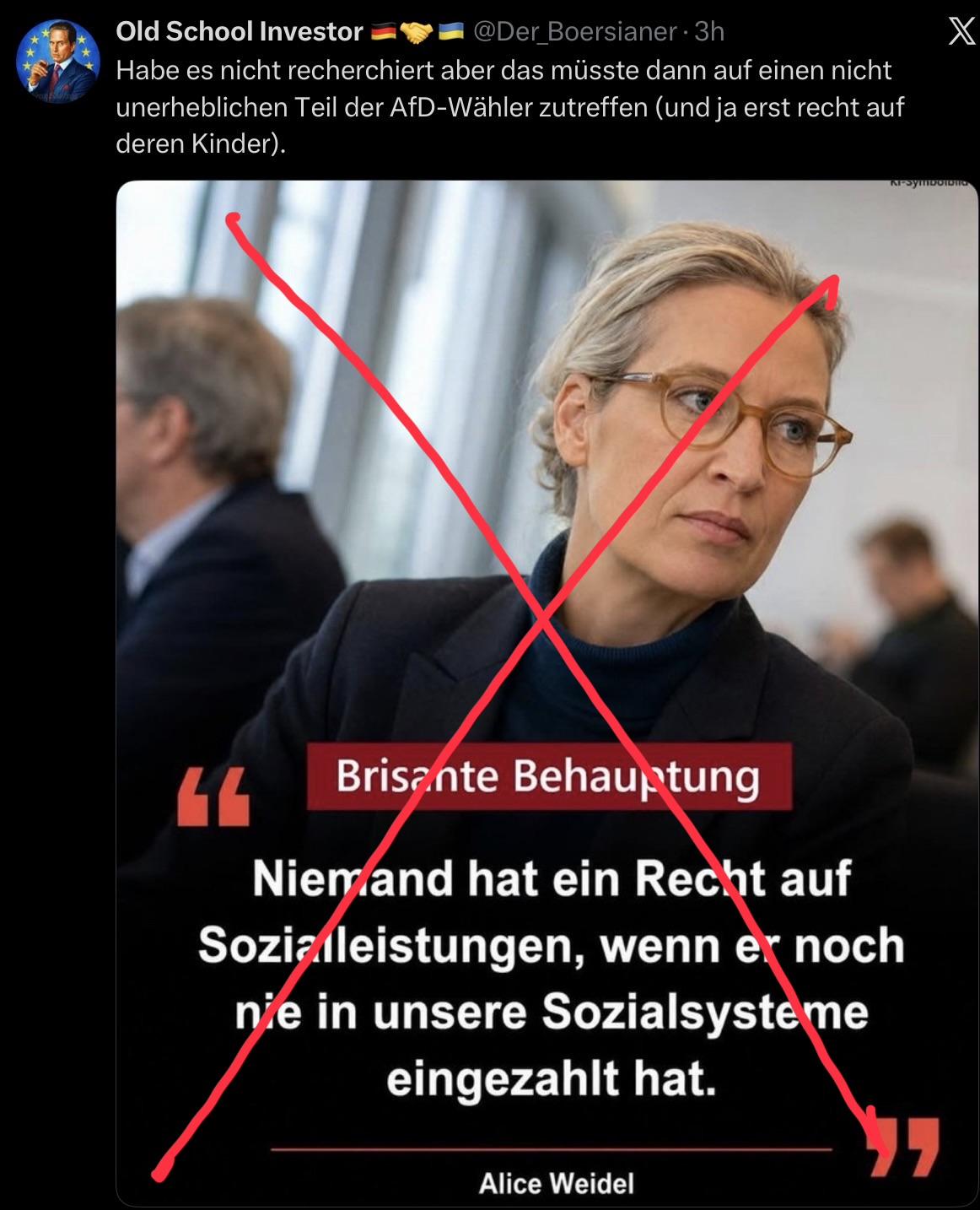 Ein Post zu einem Zitat von Alice Weidel mit einem Portraitfoto von ihr und diesem TextOld School Investor
@Der_Boersianer • 3h
Habe es nicht recherchiert aber das müsste dann auf einen nicht
unerheblichen Teil der AfD-Wähler zutreffen (und ja erst recht auf
deren Kinder).
X
Brisante Behauptung
Niemand hat ein Recht auf
Sozizileistungen, wenn er noch
nie in unsere Sozialsysteme
eingezahlt hat.
Alice Weidel