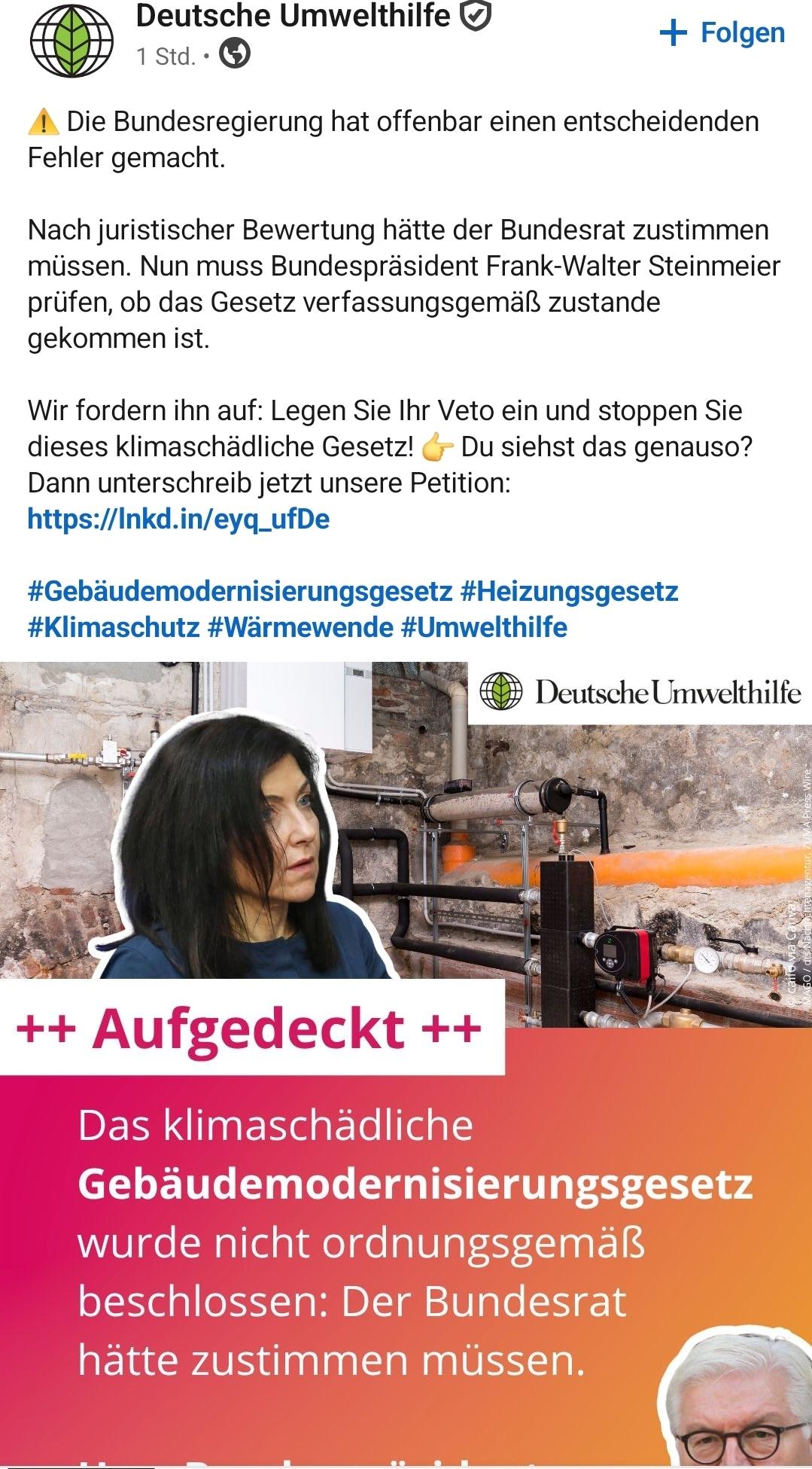 Deutsche Umwelthilfe 

I. Die Bundesregierung hat offenbar einen entscheidenden
Fehler gemacht.
Nach juristischer Bewertung hatte der Bundesrat zustimmen
missen. Nun muss Bundesprasident Frank-Walter Steinmeier
priifen, ob das Gesetz verfassungsgemal zustande
gekommen ist.
Wir fordern ihn auf: Legen Sie Ihr Veto ein und stoppen Sie
dieses klimaschadliche Gesetz! (;- Du siehst das genauso?
Dann unterschreib jetzt unsere Petition:
https:/Inkd.in/eyq_ufDe
#Gebaudemodernisierungsgesetz #Heizungsgesetz
#Klimaschutz #Warmewende #Umwelthilfe
pr 3 No a @ Deutsche Umwelthilfe