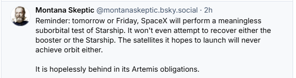 Montana Skeptic @montanaskeptic.bsky.social - 2h

a Reminder: tomorrow or Friday, SpaceX will perform a meaningless
suborbital test of Starship. It won't even attempt to recover either the
booster or the Starship. The satellites it hopes to launch will never
achieve orbit either.
Itis hopelessly behind in its Artemis obligations.