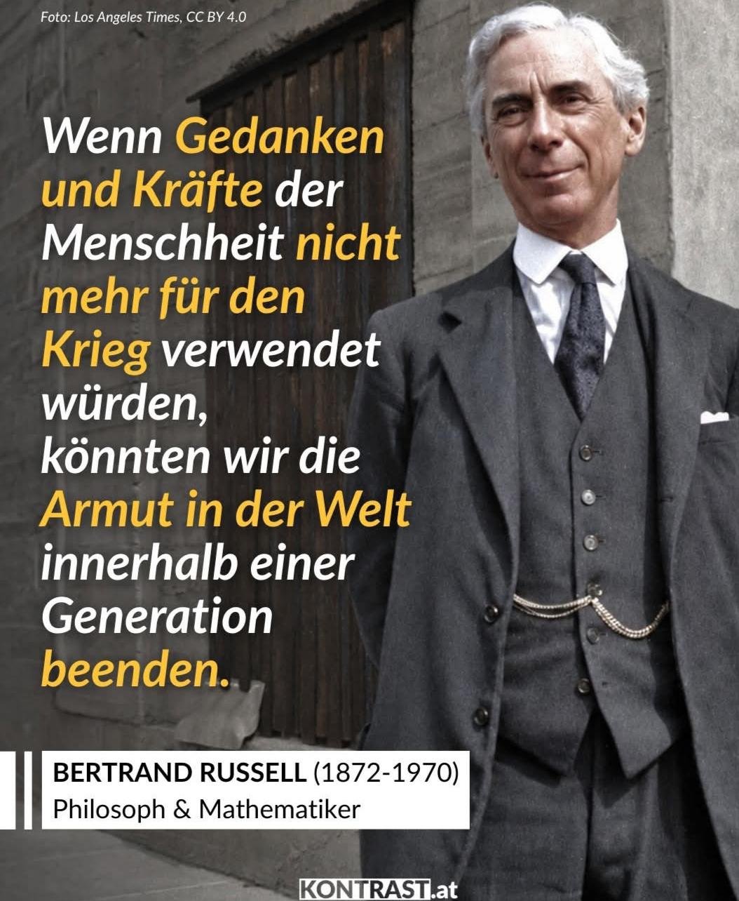 Zitat und von Foto Bertrand Russel (1872-1970) 
Philosoph & Mathematiker

"Wenn Gedanken und Kräfte der Menschheit nicht mehr für den Krieg verwendet würden,
könnten wir die Armut der Welt innerhalb einer Generation beenden."