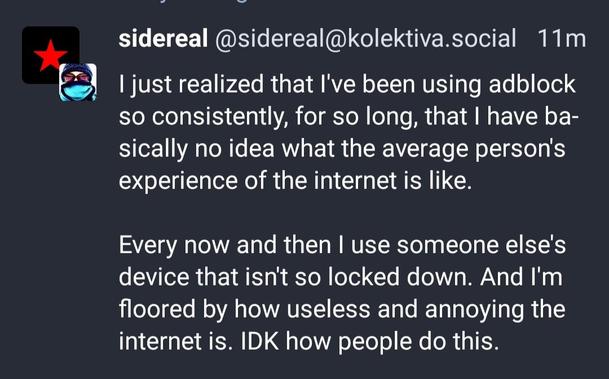screenshot:
sidereal @sidereal@kolektiva.social

I just realised that I've been using adblock
so consistently, for so long, that | have basically no idea what the average person's experience of the internet is like.

Every now and then | use someone else's device that isn't so locked down. And I'm floored by how useless and annoying the internet is. IDK how people do this.

