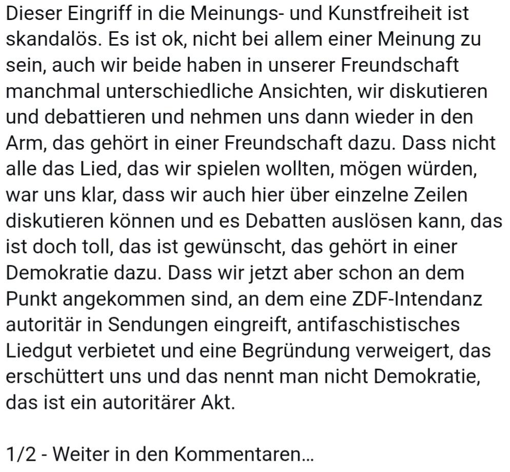 Insta-Screenshot 

Dieser Eingriff in die Meinungs- und Kunstfreiheit ist skandalös. Es ist ok, nicht bei allem einer Meinung zu sein, auch wir beide haben in unserer Freundschaft manchmal unterschiedliche Ansichten, wir diskutieren und debattieren und nehmen uns dann wieder in den Arm, das gehört in einer Freundschaft dazu. Dass nicht alle das Lied, das wir spielen wollten, mögen würden, war uns klar, dass wir auch hier über einzelne Zeilen diskutieren können und es Debatten auslösen kann, das ist doch toll, das ist gewünscht, das gehört in einer Demokratie dazu. Dass wir jetzt aber schon an dem Punkt angekommen sind, an dem eine ZDF-Intendanz autoritär in Sendungen eingreift, antifaschistisches Liedgut verbietet und eine Begründung verweigert, das erschüttert uns und das nennt man nicht Demokratie, das ist ein autoritärer Akt.

1/2 - Weiter in den Kommentaren…