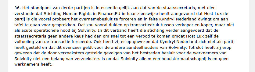 36. Het standpunt van derde partijen is in essentie gelijk aan dat van de staatssecretaris, met dien
verstande dat Stichting Human Rights in Finance.EU in haar zienswijze heeft aangevoerd dat Host Lux de
partij is die vooral probeert het overnamebesluit te forceren en in feite Kyndryl Nederland dwingt om aan
tafel te gaan voor gesprekken. Dat zou vooral duiden op transactiedruk tussen verkoper en koper, maar niet
als acute operationele nood bij Solvinity. In dit verband heeft die stichting verder aangevoerd dat de
staatssecretaris geen andere keus had dan om snel tot een verbod te komen omdat Host Lux zélf de
voltooiing van de transactie forceerde. Ook heeft zij er op gewezen dat Kyndryl Nederland zich niet als partij
heeft gesteld en dat dit evenzeer geldt voor de andere aandeelhouders van Solvinity. Tot slot heeft zij erop
gewezen dat de door verzoeksters gestelde gevolgen van het bestreden besluit voor de werknemers van
Solvinity niet een belang van verzoeksters is omdat Solvinity alleen een houdstermaatschappij is en geen
werknemers heeft.