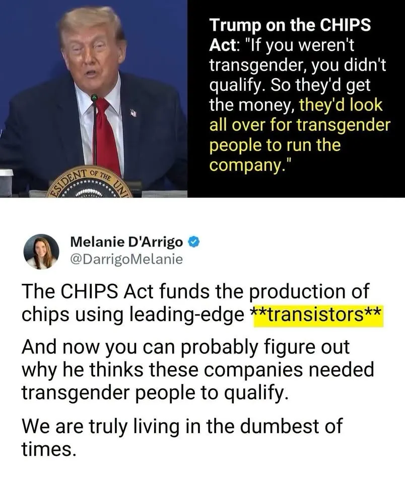 Trump claimed The CHIPS Act only gave contracts to companies with "transgender" CEO's.

The CHIPS act was a project to promise the creation of leading-edge TRANSISTORS in the United States.

Every time Illiterate Don sees the word "trans", he thinks it referrs to "transgender".