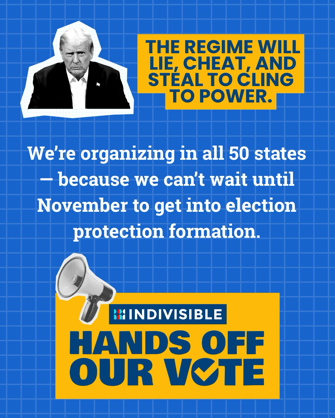 (next to an image of Trump) THE REGIME WILL LIE, CHEAT, AND STEAL TO CLING TO POWER.  We’re organizing in all 50 states — because we can’t wait until November to get into election protection formation.  INDIVISIBLE HANDS OFF OUR VOTE