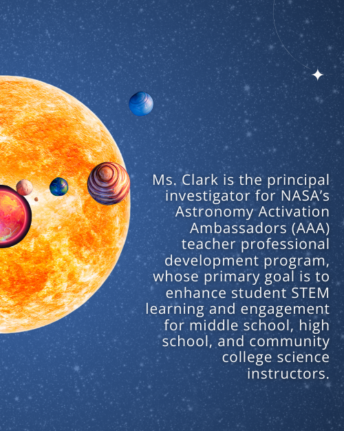 Text: Ms. Clark is the principal investigator for NASA’s Astronomy Activation Ambassadors (AAA) teacher professional development program, whose primary goal is to enhance student STEM learning and engagement for middle school, high school, and community college science instructors. Background: Starry night sky with graphics of a star and exoplanets.