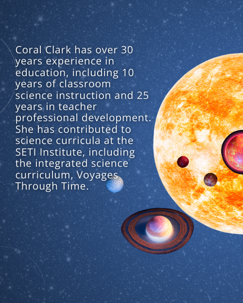 Text: Coral Clark has over 30 years experience in education, including 10 years of classroom science instruction and 25 years in teacher professional development. She has contributed to science curricula at the SETI Institute, including the integrated science curriculum, Voyages Through Time. Background: Starry night sky with graphics of a star and exoplanets in front of it.