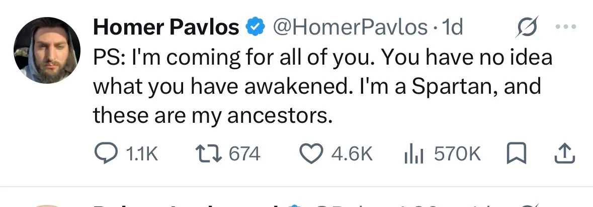 Homer Pavlos & @HomerPavlos 
PS: I'm coming for all of you. You have no idea
what you have awakened. I'm a Spartan, and
these are my ancestors.