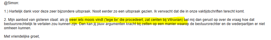 @simon:

1.) Hartel dank voor deze zeer bizondere uitspraak. Noot eerder 20 een uitspraak gezien. Ik verwacht dat die in onze vakijdschriften terecht komt

2. Mijn aanbod van gisteren staat: als ji 1 mij dan gerust op over de vraag hoe dat
bestuursrechiel te vertalen zou kunner argume de bestuursrechter en de wedsrparten er nist
‘omheen kunnen.

Met vriendelike groet,