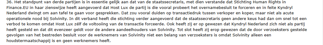 36. Het standpunt van derde partijen is in essentie gelijk aan dat van de staatssecretaris, met dien verstande dat Stichting Human Rights in
Finance.EU in haar zienswijze heeft aangevoerd dat Host Lux de partij is die vooral probeert het overnamebesluit te forceren en in feite Kyndryl
Nederland dwingt om aan tafel te gaan voor gesprekken. Dat zou vooral duiden op transactiedruk tussen verkoper en koper, maar niet als acute
operationele nood bij Solvinity. In dit verband heeft die stichting verder aangevoerd dat de staatssecretaris geen andere keus had dan om snel tot een
verbod te komen omdat Host Lux z&lf de voltooiing van de transactie forceerde. Ook heeft zij er op gewezen dat Kyndryl Nederland zich niet als partij
heeft gesteld en dat dit evenzeer geldt voor de andere aandeelhouders van Solvinity. Tot slot heeft zij erop gewezen dat de door verzoeksters gestelde
gevolgen van het bestreden besluit voor de werknemers van Solvinity niet een belang van verzoeksters is omdat Solvinity alleen een
houdstermaatschappij is en geen werknemers heeft.