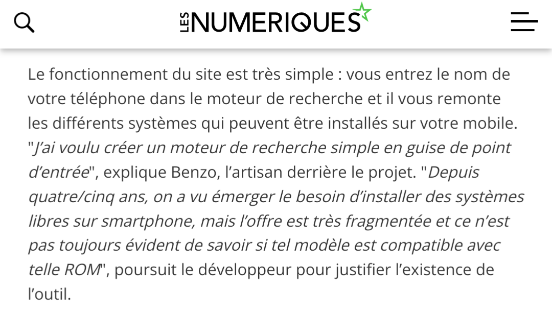 Le fonctionnement du site est très simple : vous entrez le nom de votre téléphone dans le moteur de recherche et il vous remonte les différents systèmes qui peuvent être installés sur votre mobile. "J’ai voulu créer un moteur de recherche simple en guise de point d’entrée", explique Benzo, l’artisan derrière le projet. "Depuis quatre/cinq ans, on a vu émerger le besoin d’installer des systèmes libres sur smartphone, mais l’offre est très fragmentée et ce n’est pas toujours évident de savoir si tel modèle est compatible avec telle ROM", poursuit le développeur pour justifier l’existence de l’outil.