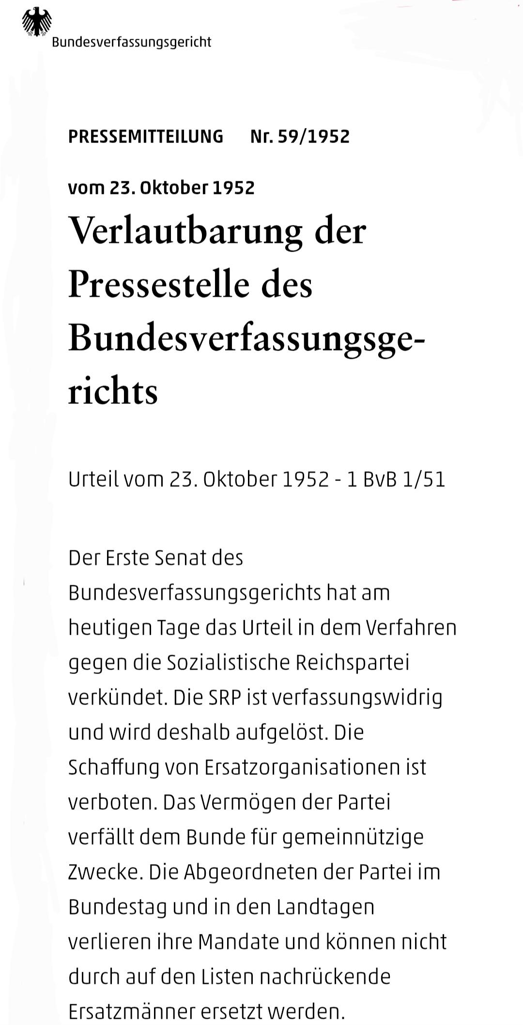 Pressemitteilung ,Nr. 59/1952 , Datum:vom 23. Oktober 1952

Verlautbarung des BVerfG

Urteil vom 23. Oktober 1952 - 1 BvB 1/51

Der Erste Senat des Bundesverfassungsgerichts hat am heutigen Tage das Urteil in dem Verfahren gegen die Sozialistische Reichspartei verkündet. Die SRP ist verfassungswidrig und wird deshalb aufgelöst. Die Schaffung von Ersatzorganisationen ist verboten. Das Vermögen der Partei verfällt dem Bunde für gemeinnützige Zwecke. Die Abgeordneten der Partei im Bundestag und in den Landtagen verlieren ihre Mandate und können nicht durch auf den Listen nachrückende Ersatzmänner ersetzt werden.