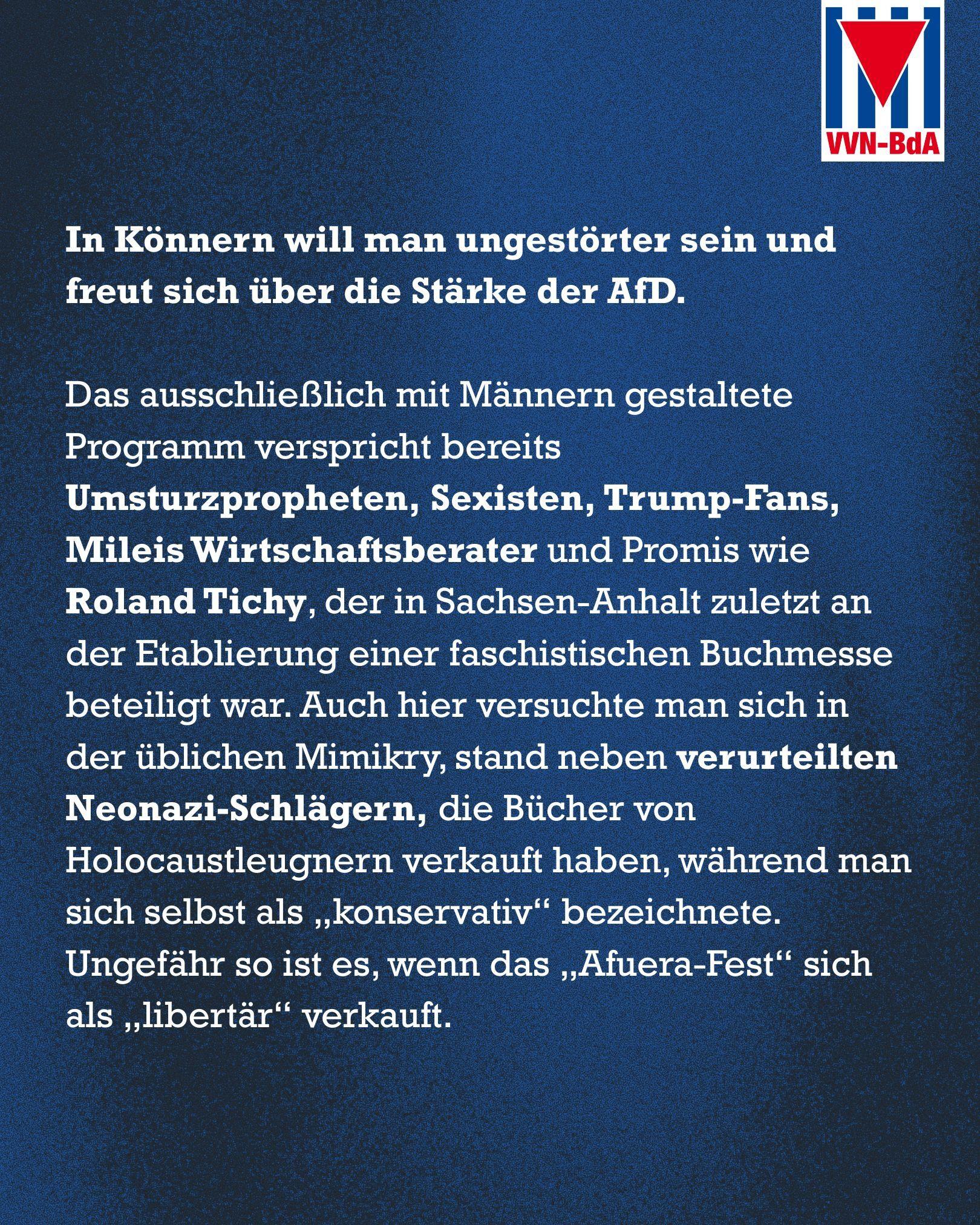Blauer Hintergrund
Oben rechts: Logo der VVN-BdA

Text: In Könnern will man ungestörter sein und freut sich über die Stärke der AfD. 

Das ausschließlich mit Männern gestaltete Programm verspricht bereits Umsturzpropheten, Sexisten, Trump-Fans, Mileis Wirtschaftsberater und Promis wie Roland Tichy, der in Sachsen-Anhalt zuletzt an der Etablierung einer faschistischen Buchmesse beteiligt war. Auch hier versuchte man sich in der üblichen Mimikry, stand neben verurteilten Neonazi-Schlägern, die Bücher von Holocaustleugnern verkauft haben, während man sich selbst als „konservativ“ bezeichnete. Ungefähr so ist es, wenn das „Afuera-Fest“ sich als „libertär“ verkauft.