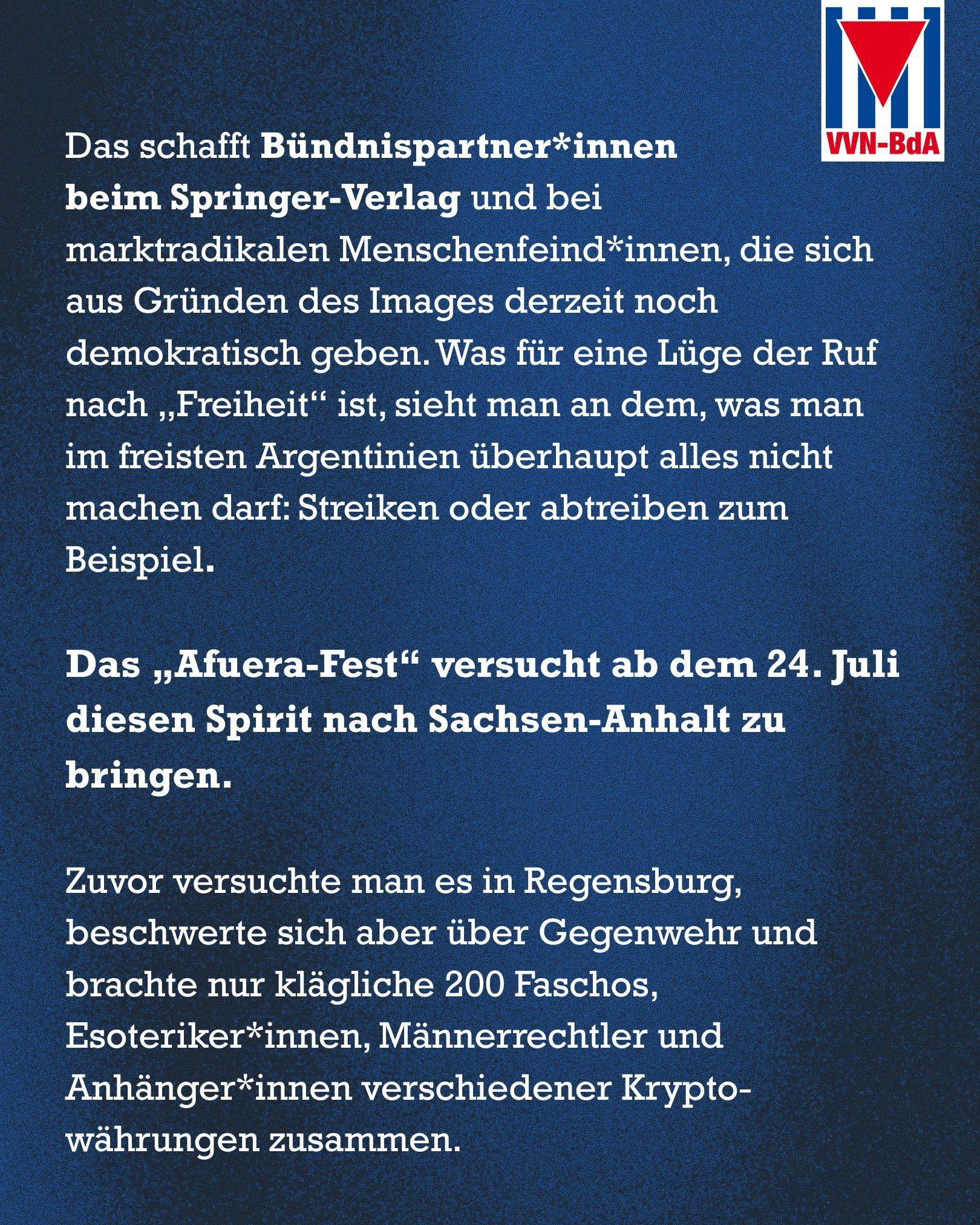 Blauer Hintergrund
Oben rechts: Logo der VVN-BdA

Text: Das schafft Bündnispartner*innen 
beim Springer-Verlag und bei 
marktradikalen Menschenfeind*innen, die sich aus Gründen des Images derzeit noch demokratisch geben. Was für eine Lüge der Ruf nach „Freiheit“ ist, sieht man an dem, was man im freisten Argentinien überhaupt alles nicht machen darf: Streiken oder abtreiben zum Beispiel.

Das „Afuera-Fest“ versucht ab dem 24. Juli diesen Spirit nach Sachsen-Anhalt zu bringen. 

Zuvor versuchte man es in Regensburg, beschwerte sich aber über Gegenwehr und brachte nur klägliche 200 Faschos, Esoteriker*innen, Männerrechtler und Anhänger*innen verschiedener Krypto-währungen zusammen.