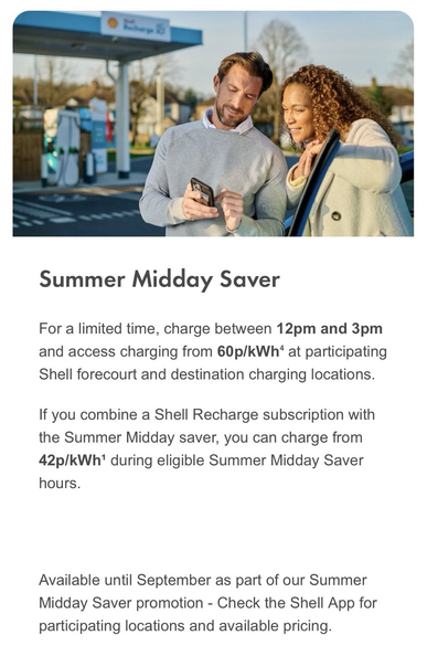 Summer Midday Saver  For a limited time, charge between 12pm and 3pm and access charging from 60p/kWh⁴ at participating Shell forecourt and destination charging locations.  If you combine a Shell Recharge subscription with the Summer Midday saver, you can charge from 42p/kWh¹ during eligible Summer Midday Saver hours. Available until September as part of our Summer Midday Saver promotion - Check the Shell App for participating locations and available pricing.