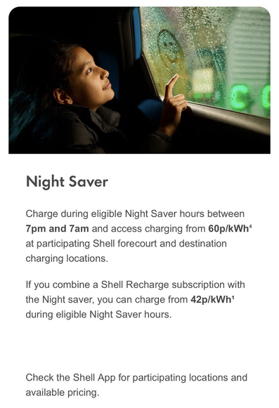 Night Saver  Charge during eligible Night Saver hours between 7pm and 7am and access charging from 60p/kWh⁴ at participating Shell forecourt and destination charging locations.  If you combine a Shell Recharge subscription with the Night saver, you can charge from 42p/kWh¹ during eligible Night Saver hours. Check the Shell App for participating locations and available pricing.