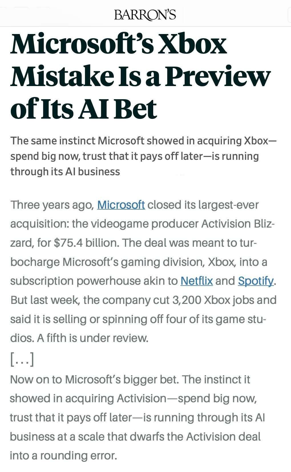 BARRON’S: 
Microsoft's Xbox Mistake Is a Preview of Its Al Bet 

The same instinct Microsoft showed in acquiring Xbox – spend big now, trust that it pays off later – is running through its Al business 

Three years ago, Microsoft closed its largest-ever acquisition: the videogame producer Activision Blizzard, for $75.4 billion. The deal was meant to turbocharge Microsoft's gaming division, Xbox, into a subscription powerhouse akin to Netflix and Spotify. But last week, the company cut 3,200 Xbox jobs and said it is selling or spinning off four of its game studios. A fifth is under review. 

[...] 

Now on to Microsoft's bigger bet. The instinct it showed in acquiring Activision – spend big now, trust that it pays off later – is running through its Al business at a scale that dwarfs the Activision deal into a rounding error.