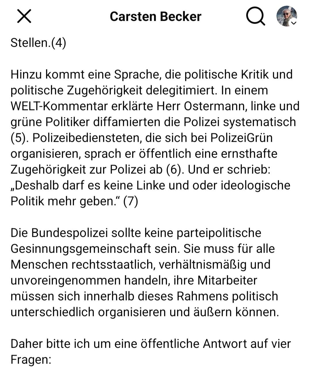 Carsten Becker

Hinzu kommt eine Sprache, die politische Kritik und
politische Zugehörigkeit delegitimiert. In einem
WELT-Kommentar erklärte Herr Ostermann, linke und
grüne Politiker diffamierten die Polizei systematisch
(5). Polizeibediensteten, die sich bei PolizeiGrün organisieren, sprach er öffentlich eine ernsthafte
Zugehörigkeit zur Polizei ab (6). Und er schrieb:
,Deshalb darf es keine Linke und oder ideologische
Politik mehr geben.” (7)
Die Bundespolizei sollte keine parteipolitische
Gesinnungsgemeinschaft sein. Sie muss für alle
Menschen rechtsstaatlich, verhaltnismaßig und
unvoreingenommen handeln, ihre Mitarbeiter
müssen sich innerhalb dieses Rahmens politisch
unterschiedlich organisieren und äußern können.
Daher bitte ich um eine öffentliche Antwort auf vier
Fragen: