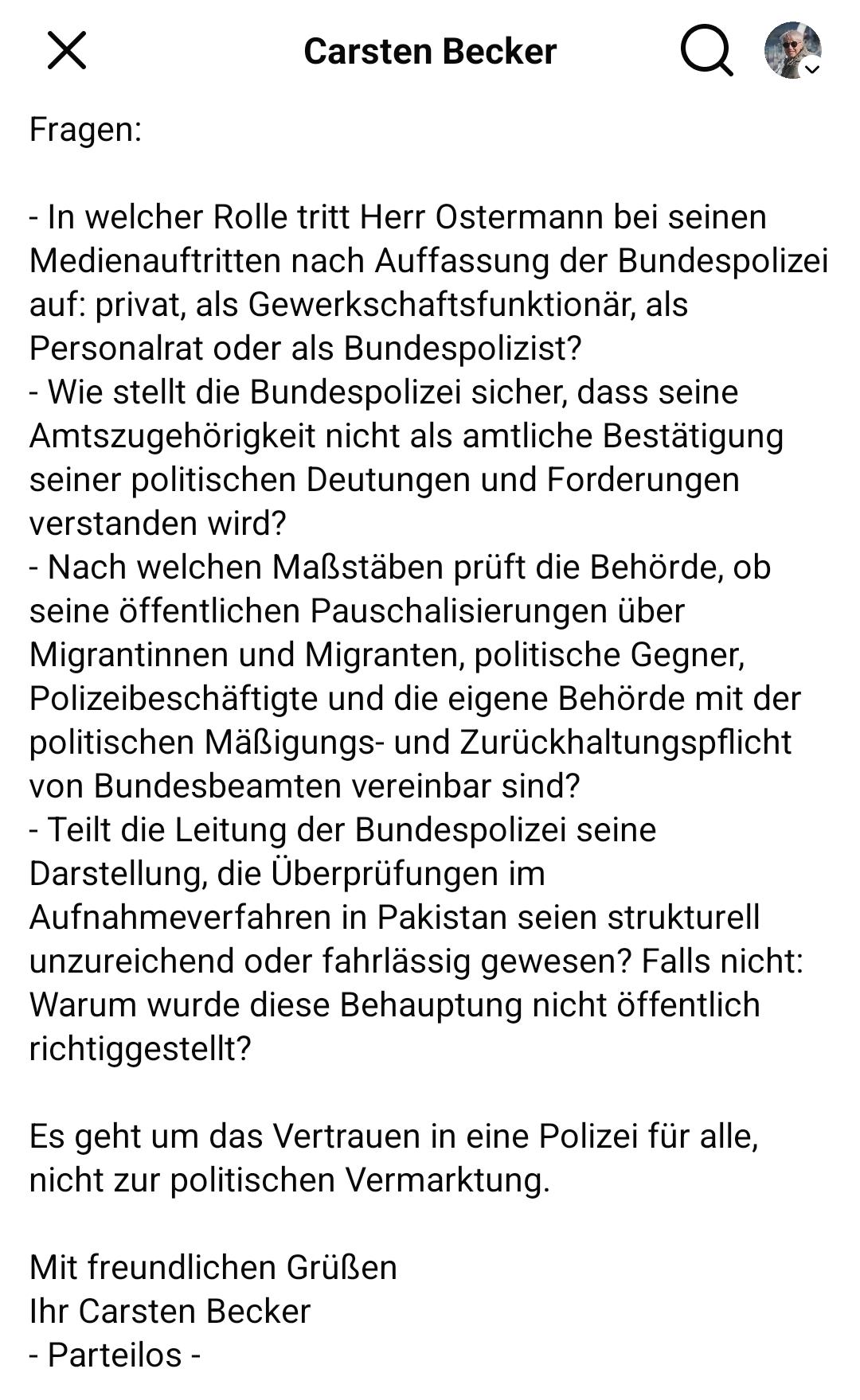 Carsten Becker 
Vier Fragen:
- In welcher Rolle tritt Herr Ostermann bei seinen
Medienauftritten nach Auffassung der Bundespolizei
auf: privat, als Gewerkschaftsfunktionär, als
Personalrat oder als Bundespolizist?

- Wie stellt die Bundespolizei sicher, dass seine
Amtszugehörigkeit nicht als amtliche Bestätigung
seiner politischen Deutungen und Forderungen verstanden wird?

- Nach welchen Maßstäben prüft die Behörde, ob
seine öffentlichen Pauschalisierungen über
Migrantinnen und Migranten, politische Gegner,
Polizeibeschäftigte und die eigene Behörde mit der
politischen MaRigungs- und Zurückhaltungspflicht
von Bundesbeamten vereinbar sind?

- Teilt die Leitung der Bundespolizei seine Darstellung, die Überprüfungen im Aufnahmeverfahren in Pakistan seien strukturell
unzureichend oder fahrlassig gewesen? Falls nicht:
Warum wurde diese Behauptung nicht öffentlich richtiggestellt?
Es geht um das Vertrauen in eine Polizei für alle,
nicht zur politischen Vermarktung.
Mit freundlichen GriiBen
Ihr Carsten Becker
- Parteilos -