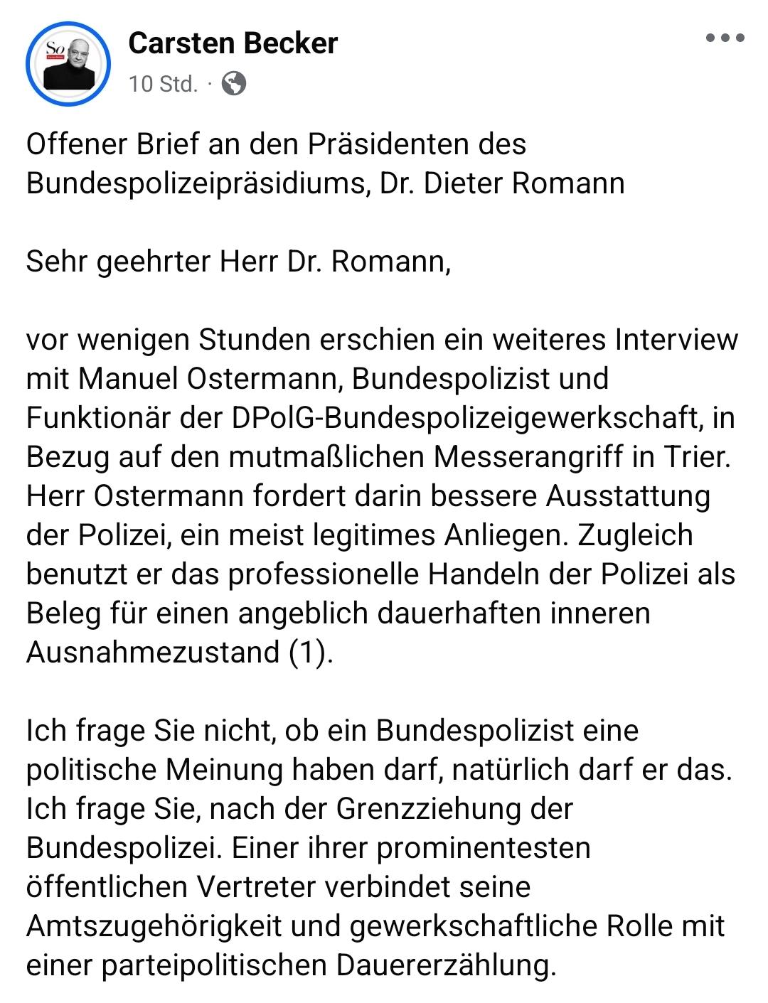 Carsten Becker 


Offener Brief an den Prasidenten des
Bundespolizeiprasidiums, Dr. Dieter Romann

Sehr geehrter Herr Dr. Romann,
vor wenigen Stunden erschien ein weiteres Interview
mit Manuel Ostermann, Bundespolizist und
Funktionar der DPolG-Bundespolizeigewerkschaft, in
Bezug auf den mutmallichen Messerangriff in Trier.
Herr Ostermann fordert darin bessere Ausstattung
der Polizei, ein meist legitimes Anliegen. Zugleich
benutzt er das professionelle Handeln der Polizei als
Beleg für einen angeblich dauerhaften inneren
Ausnahmezustand (1).
Ich frage Sie nicht, ob ein Bundespolizist eine
politische Meinung haben darf, natiirlich darf er das.
Ich frage Sie, nach der Grenzziehung der Bundespolizei. Einer ihrer prominentesten öffentlichen Vertreter verbindet seine
Amtszugehörigkeit und gewerkschaftliche Rolle mit
einer parteipolitischen Dauererzählung.